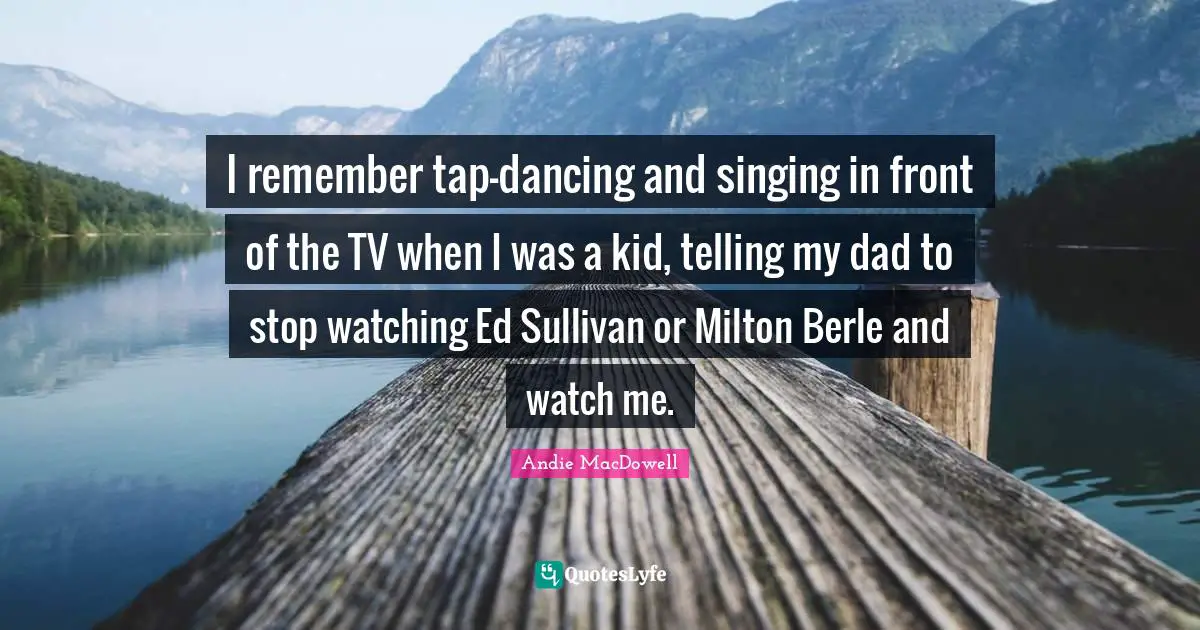 I remember tap-dancing and singing in front of the TV when I was a kid, telling my dad to stop watching Ed Sullivan or Milton Berle and watch me.