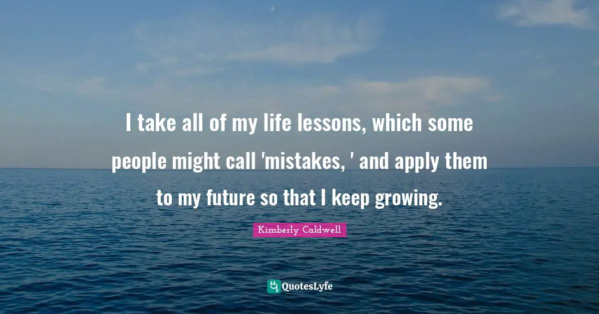 I take all of my life lessons, which some people might call 'mistakes, ' and apply them to my future so that I keep growing.