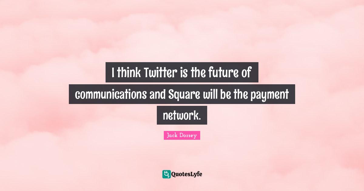I think Twitter is the future of communications and Square will be the payment network.