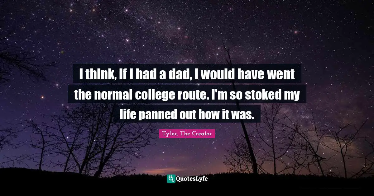 I think, if I had a dad, I would have went the normal college route. I'm so stoked my life panned out how it was.