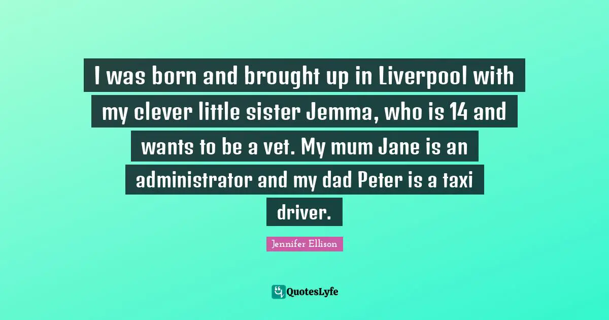 Jennifer Ellison Quotes: "I was born and brought up in Liverpool with my clever little sister Jemma, who is 14 and wants to be a vet. My mum Jane is an administrator and my dad Peter is a taxi driver."