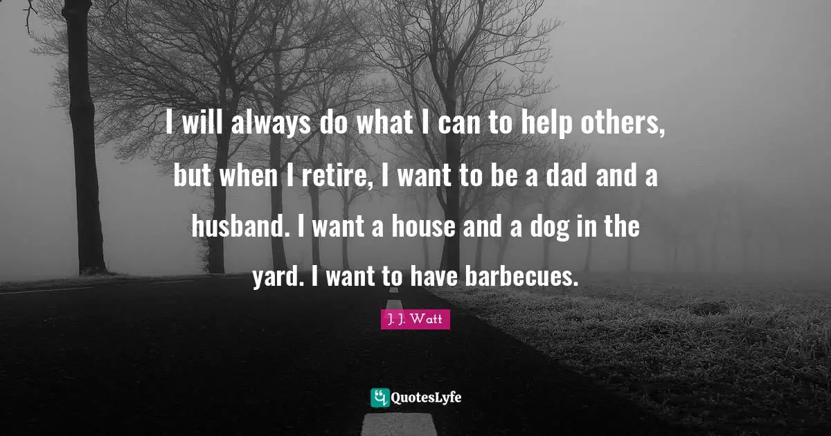 J. J. Watt Quotes: "I will always do what I can to help others, but when I retire, I want to be a dad and a husband. I want a house and a dog in the yard. I want to have barbecues."