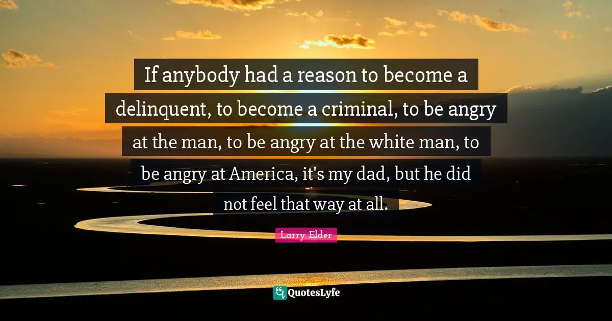 If anybody had a reason to become a delinquent, to become a criminal, to be angry at the man, to be angry at the white man, to be angry at America, it's my dad, but he did not feel that way at all.