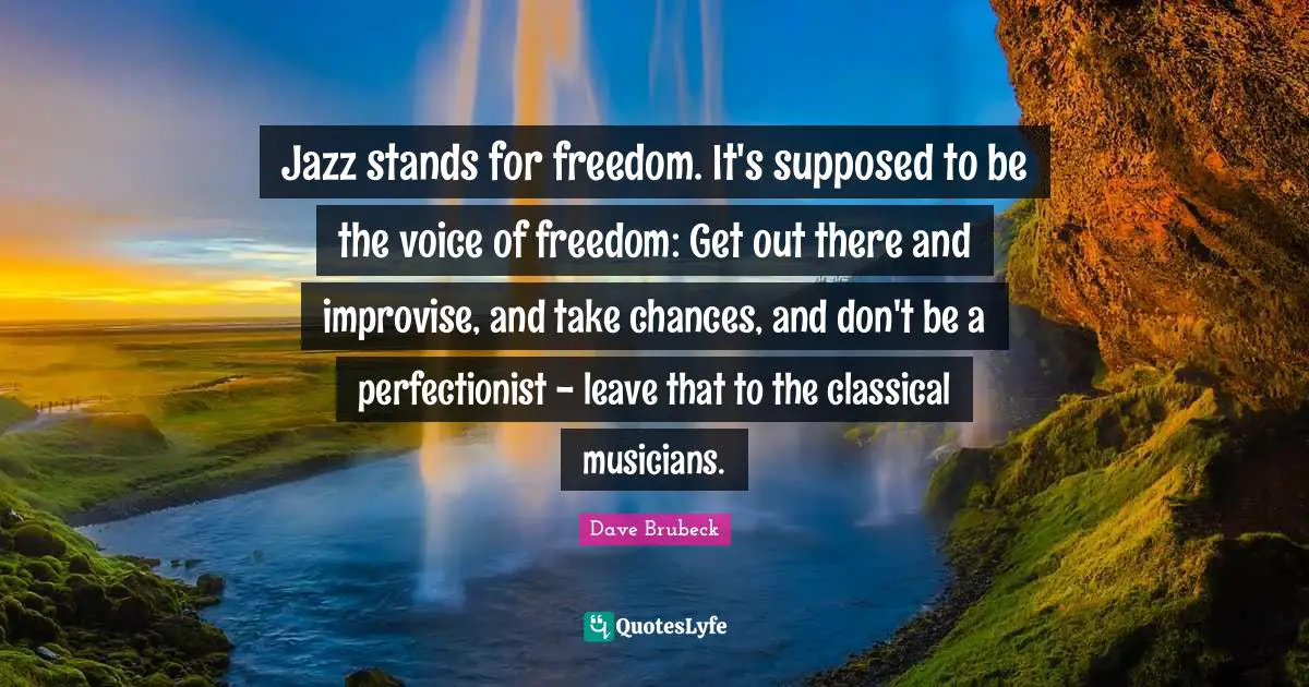 Jazz stands for freedom. It's supposed to be the voice of freedom: Get out there and improvise, and take chances, and don't be a perfectionist - leave that to the classical musicians.