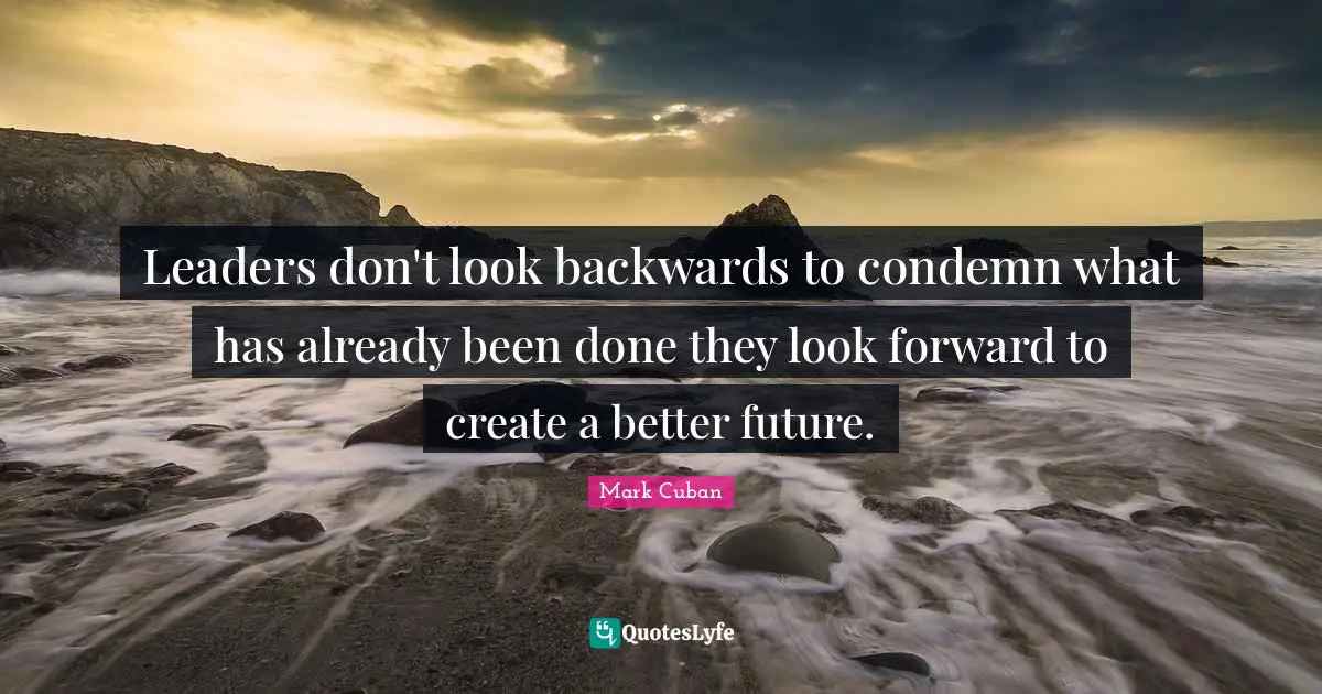Leaders don't look backwards to condemn what has already been done they look forward to create a better future.