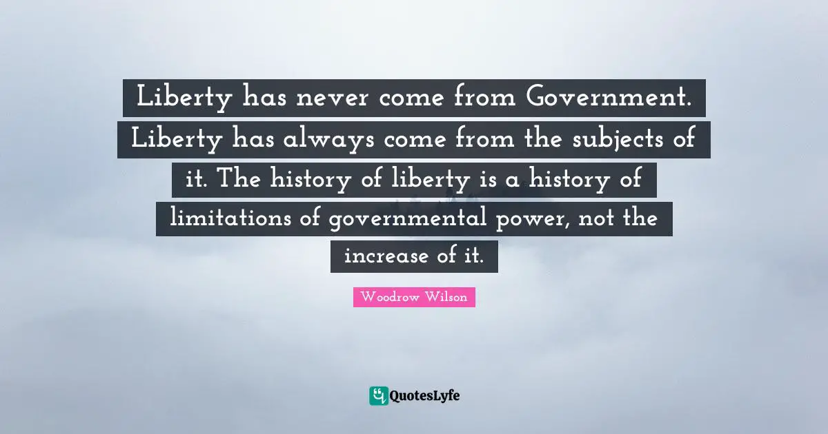 Liberty has never come from Government. Liberty has always come from the subjects of it. The history of liberty is a history of limitations of governmental power, not the increase of it.