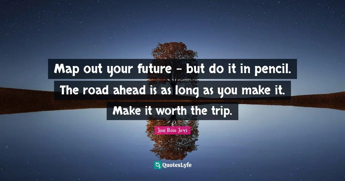Map out your future - but do it in pencil. The road ahead is as long as you make it. Make it worth the trip.