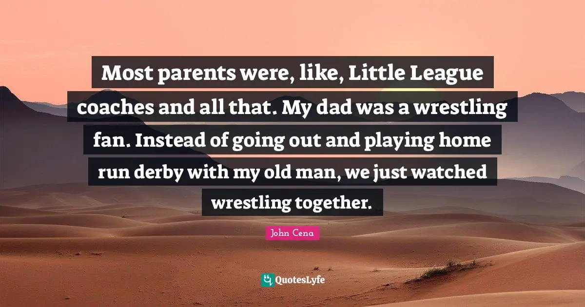 Most parents were, like, Little League coaches and all that. My dad was a wrestling fan. Instead of going out and playing home run derby with my old man, we just watched wrestling together.
