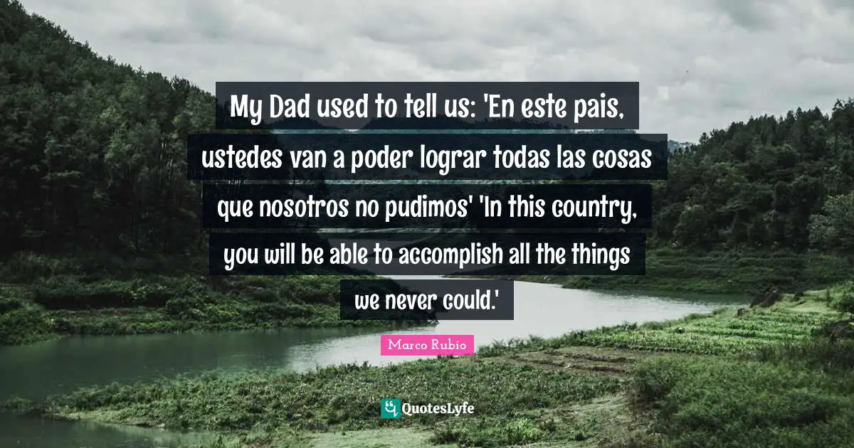My Dad used to tell us: 'En este pais, ustedes van a poder lograr todas las cosas que nosotros no pudimos' 'In this country, you will be able to accomplish all the things we never could.'