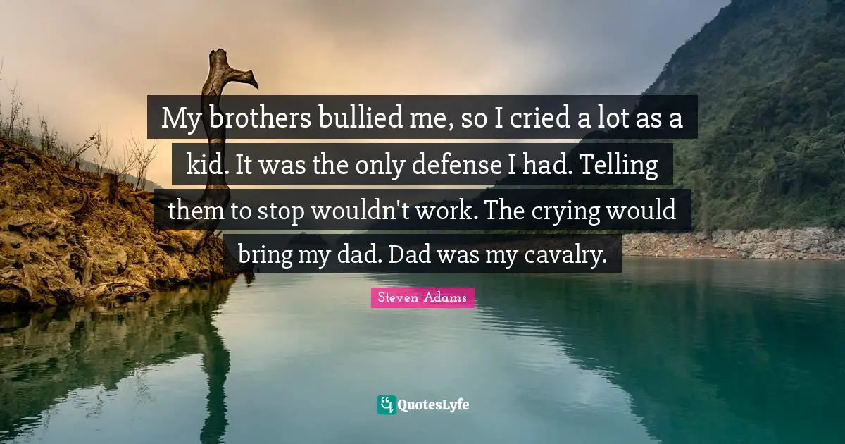 My brothers bullied me, so I cried a lot as a kid. It was the only defense I had. Telling them to stop wouldn't work. The crying would bring my dad. Dad was my cavalry.