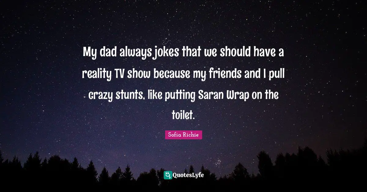 My dad always jokes that we should have a reality TV show because my friends and I pull crazy stunts, like putting Saran Wrap on the toilet.