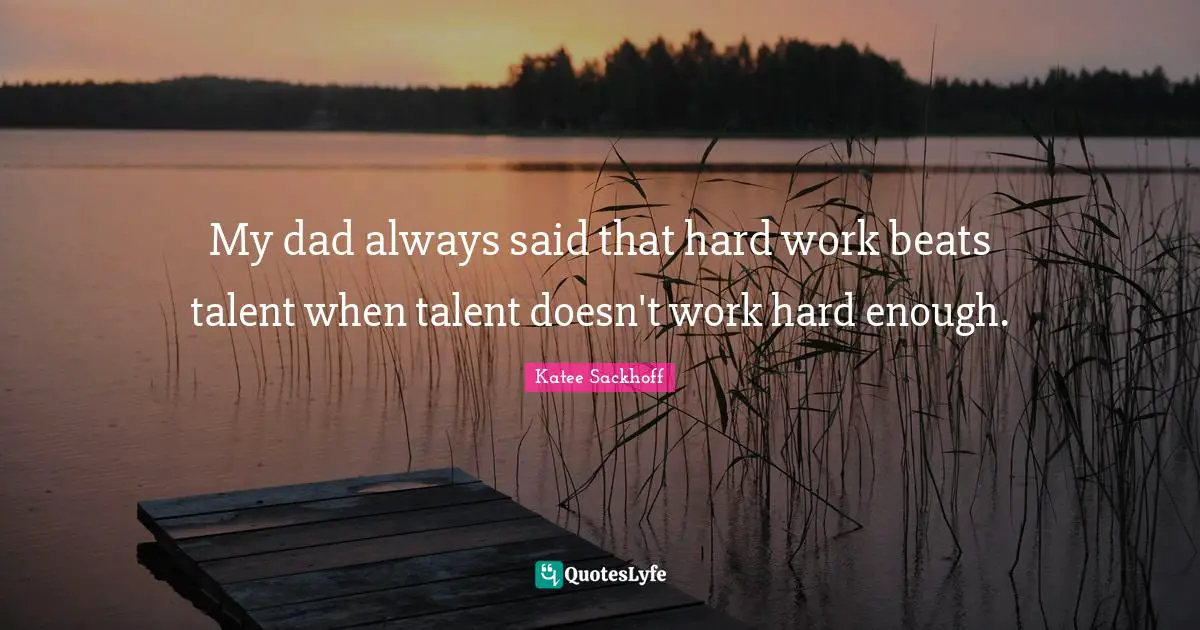 My dad always said that hard work beats talent when talent doesn't work hard enough.