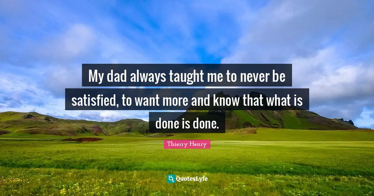 My dad always taught me to never be satisfied, to want more and know that what is done is done.