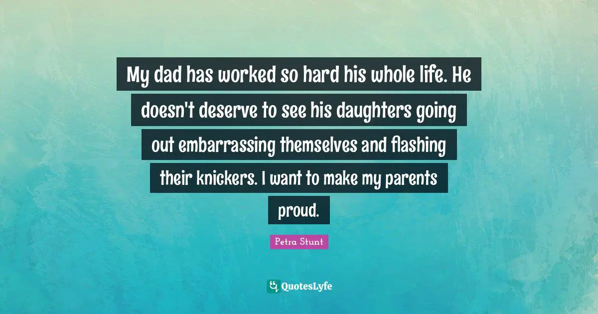 My dad has worked so hard his whole life. He doesn't deserve to see his daughters going out embarrassing themselves and flashing their knickers. I want to make my parents proud.