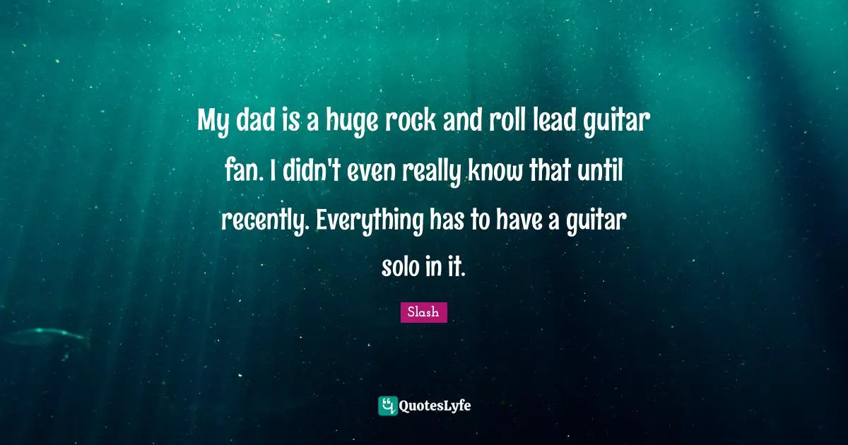 My dad is a huge rock and roll lead guitar fan. I didn't even really know that until recently. Everything has to have a guitar solo in it.