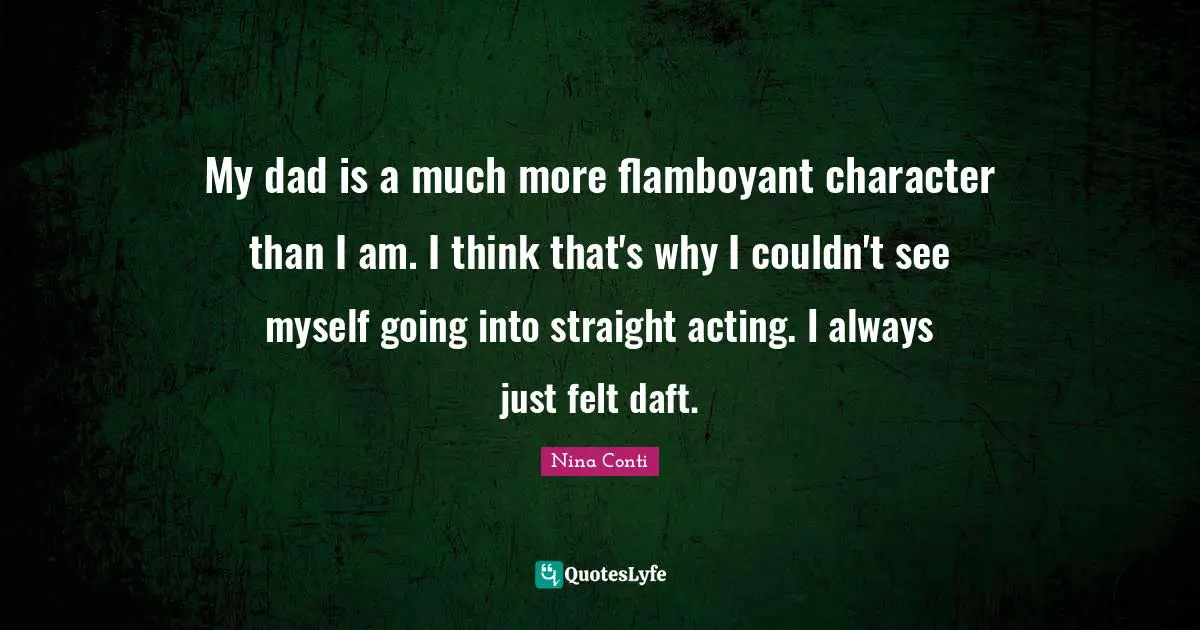 My dad is a much more flamboyant character than I am. I think that's why I couldn't see myself going into straight acting. I always just felt daft.
