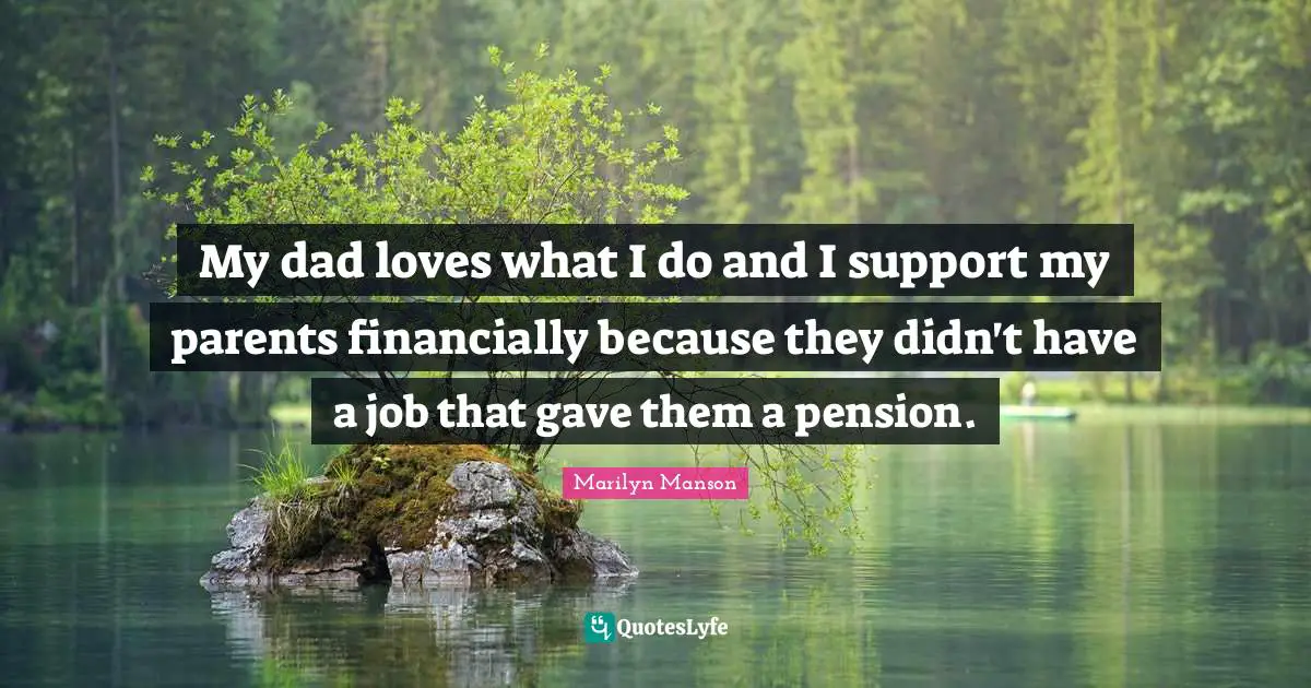 My dad loves what I do and I support my parents financially because they didn't have a job that gave them a pension.