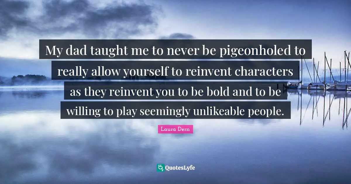 My dad taught me to never be pigeonholed to really allow yourself to reinvent characters as they reinvent you to be bold and to be willing to play seemingly unlikeable people.