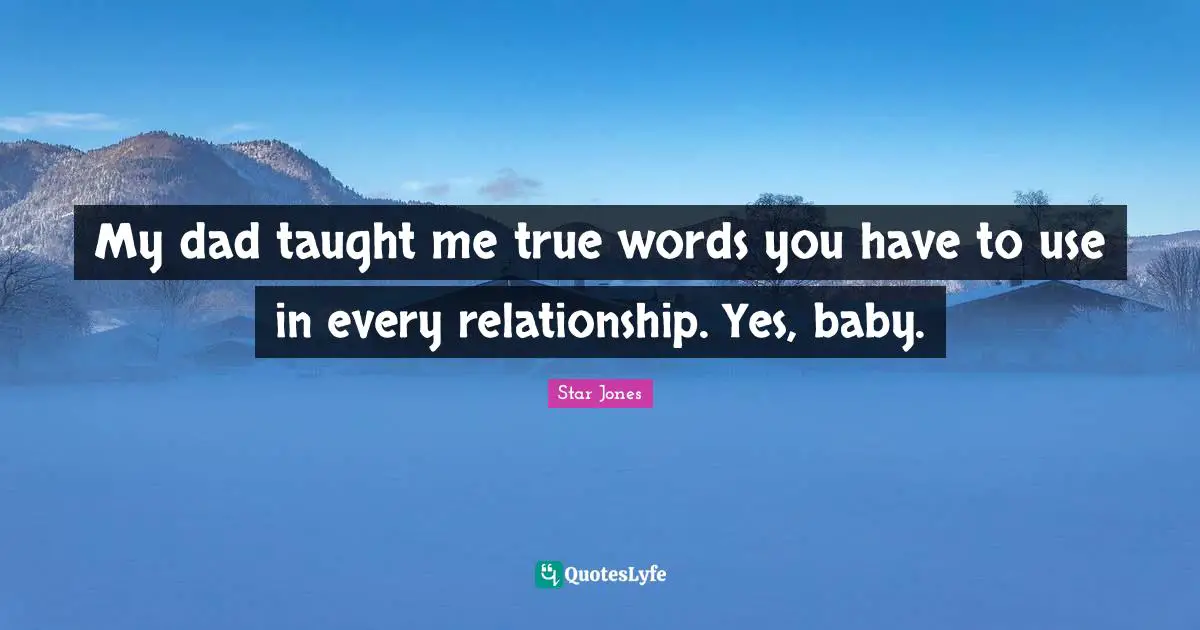 My dad taught me true words you have to use in every relationship. Yes, baby.