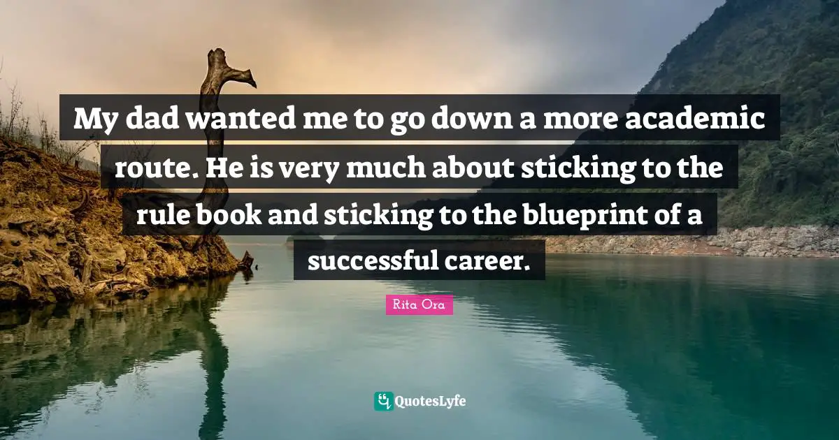 My dad wanted me to go down a more academic route. He is very much about sticking to the rule book and sticking to the blueprint of a successful career.