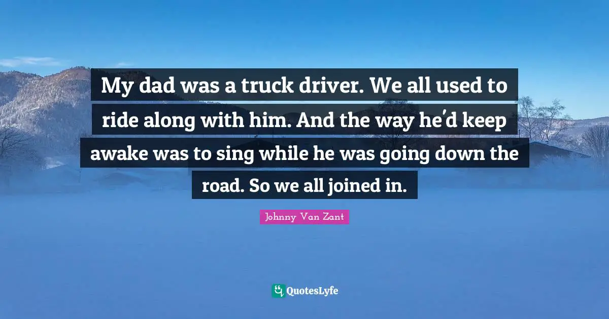 My dad was a truck driver. We all used to ride along with him. And the way he'd keep awake was to sing while he was going down the road. So we all joined in.