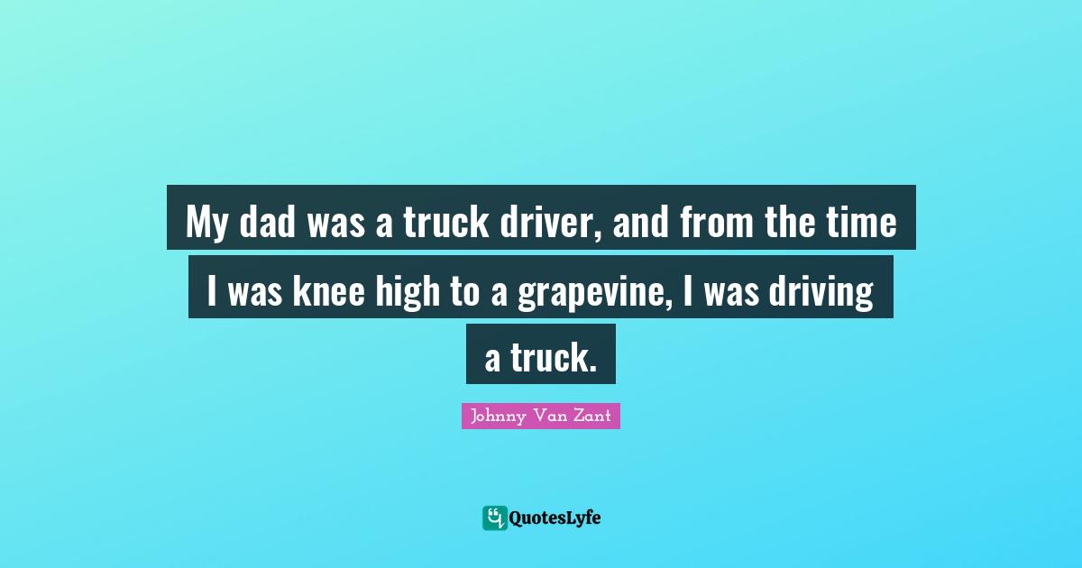 My dad was a truck driver, and from the time I was knee high to a grapevine, I was driving a truck.