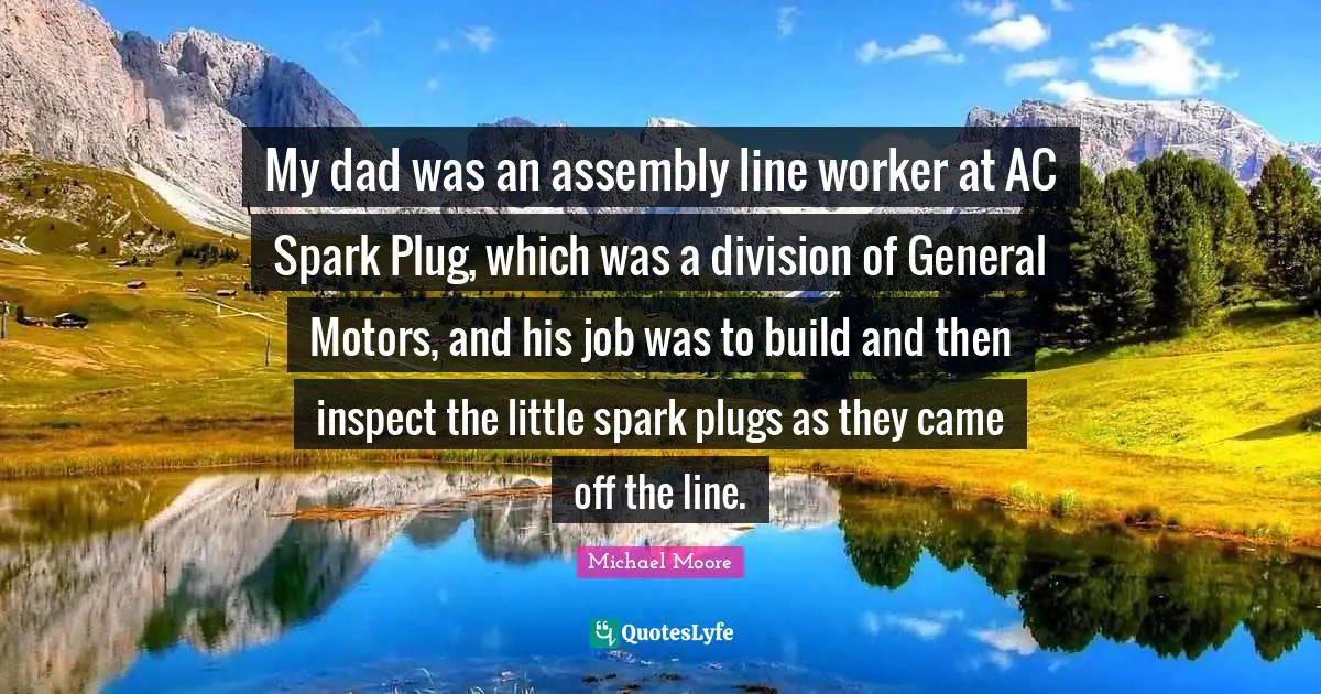 My dad was an assembly line worker at AC Spark Plug, which was a division of General Motors, and his job was to build and then inspect the little spark plugs as they came off the line.
