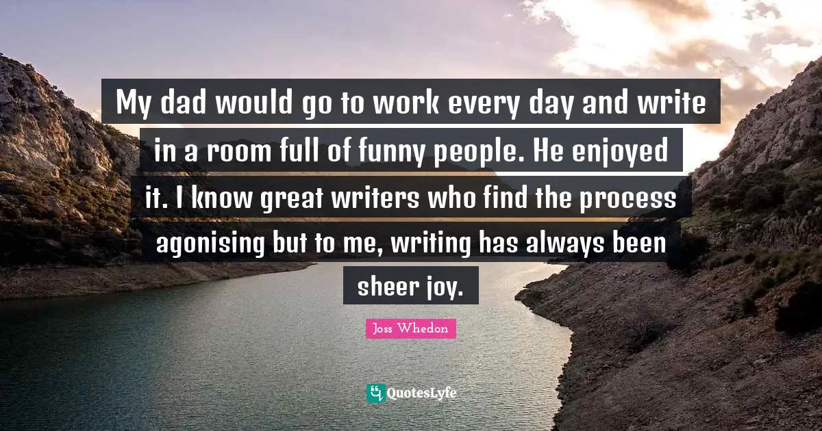My dad would go to work every day and write in a room full of funny people. He enjoyed it. I know great writers who find the process agonising but to me, writing has always been sheer joy.