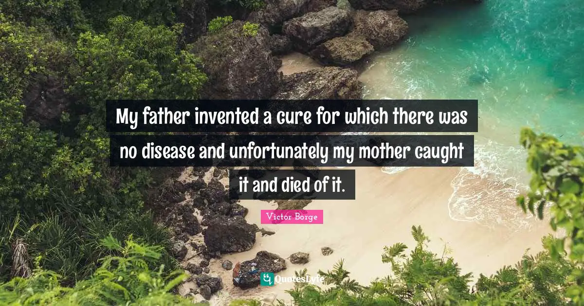 My father invented a cure for which there was no disease and unfortunately my mother caught it and died of it.