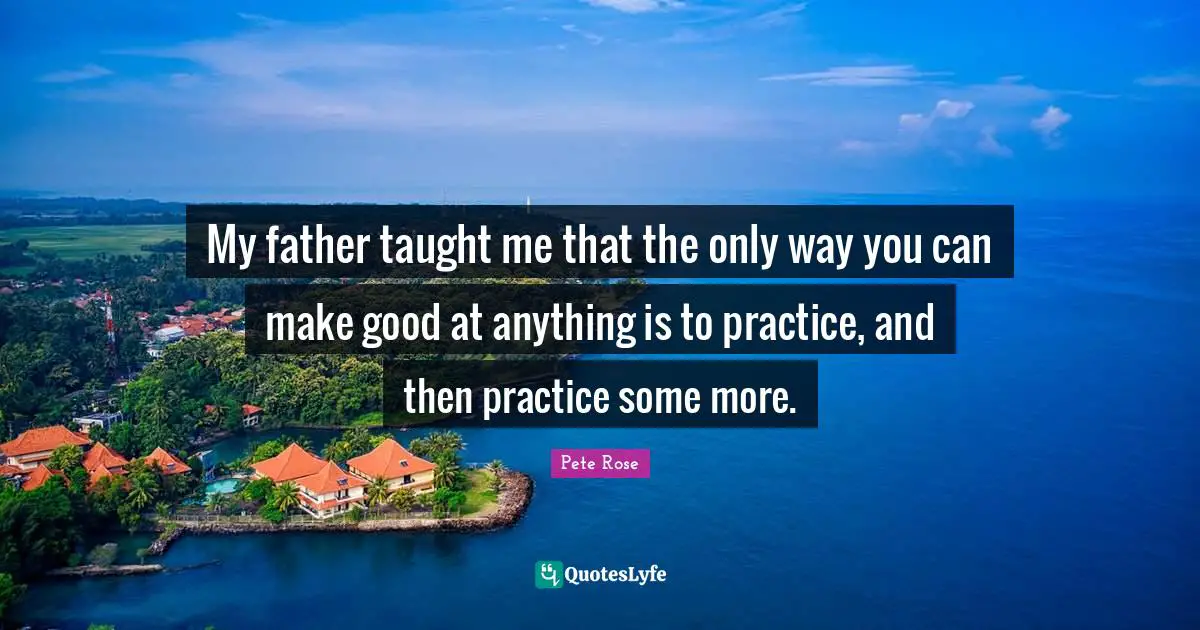 My father taught me that the only way you can make good at anything is to practice, and then practice some more.