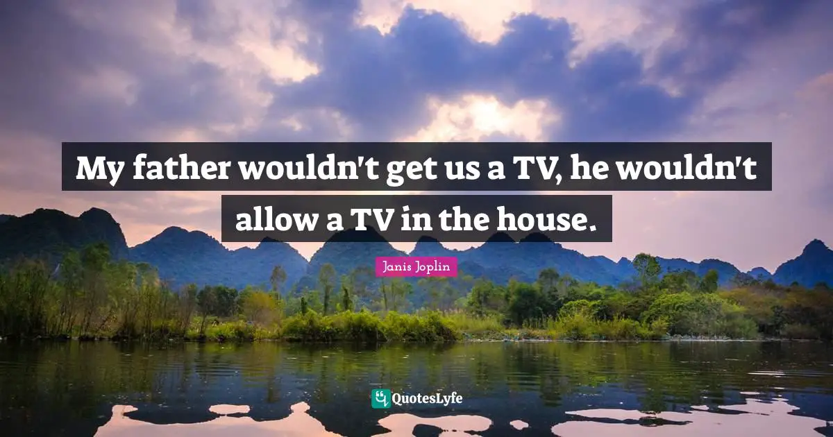 My father wouldn't get us a TV, he wouldn't allow a TV in the house.