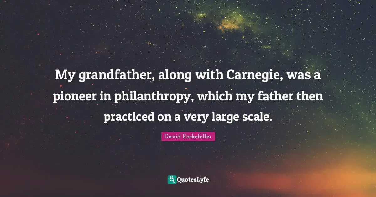 My grandfather, along with Carnegie, was a pioneer in philanthropy, which my father then practiced on a very large scale.