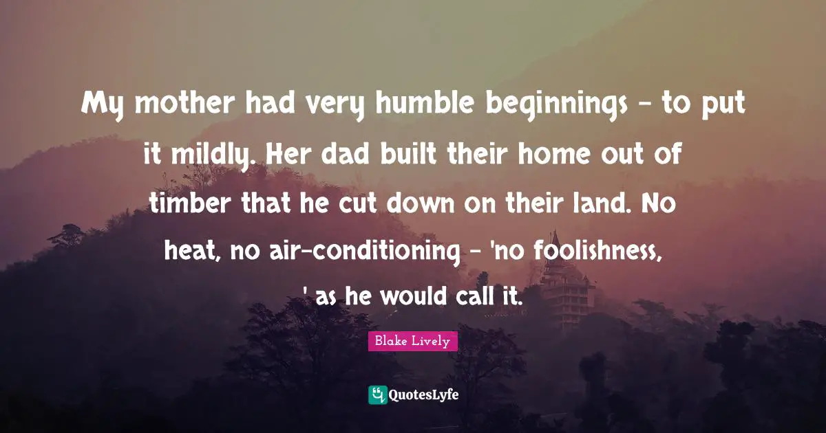 My mother had very humble beginnings - to put it mildly. Her dad built their home out of timber that he cut down on their land. No heat, no air-conditioning - 'no foolishness, ' as he would call it.