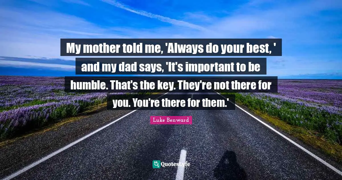 My mother told me, 'Always do your best, ' and my dad says, 'It's important to be humble. That's the key. They're not there for you. You're there for them.'