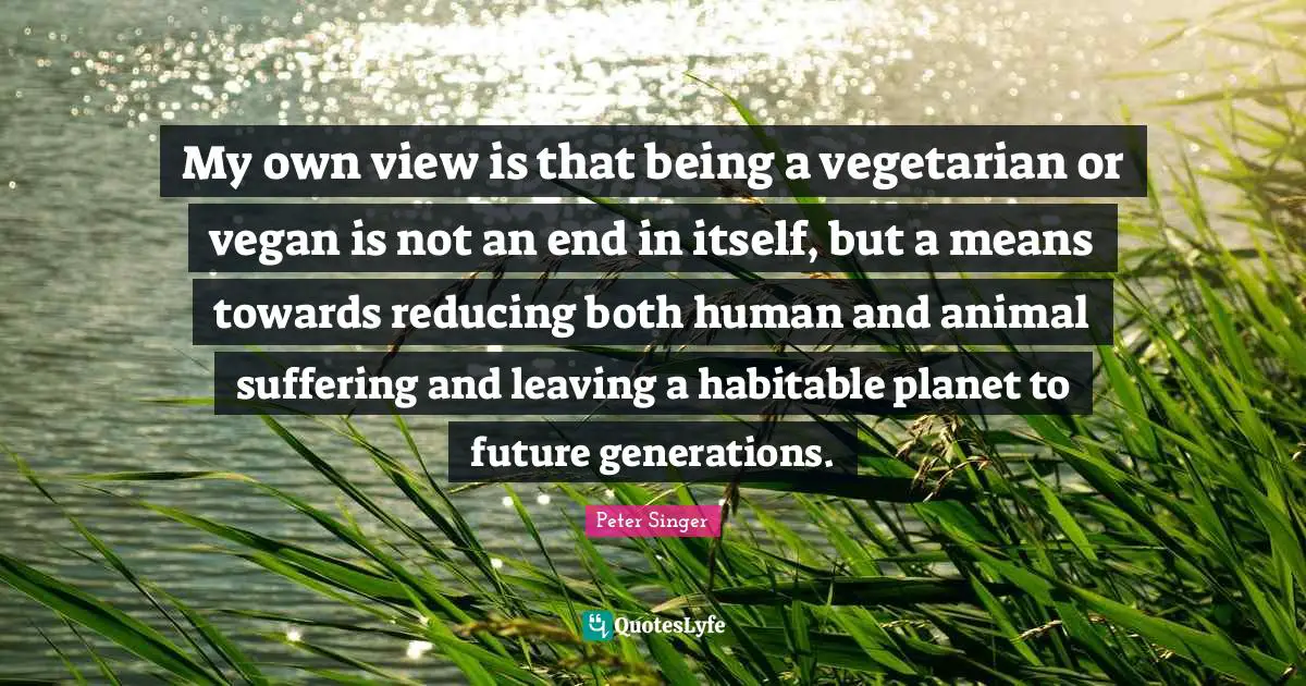 My own view is that being a vegetarian or vegan is not an end in itself, but a means towards reducing both human and animal suffering and leaving a habitable planet to future generations.