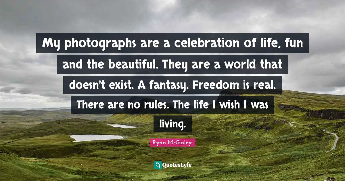 My photographs are a celebration of life, fun and the beautiful. They are a world that doesn't exist. A fantasy. Freedom is real. There are no rules. The life I wish I was living.