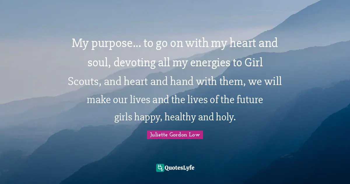 My purpose... to go on with my heart and soul, devoting all my energies to Girl Scouts, and heart and hand with them, we will make our lives and the lives of the future girls happy, healthy and holy.