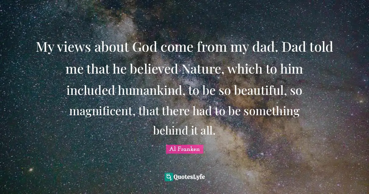 My views about God come from my dad. Dad told me that he believed Nature, which to him included humankind, to be so beautiful, so magnificent, that there had to be something behind it all.
