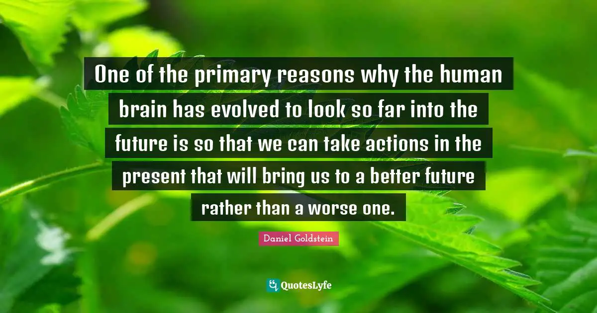 One of the primary reasons why the human brain has evolved to look so far into the future is so that we can take actions in the present that will bring us to a better future rather than a worse one.