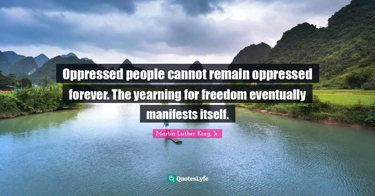 Oppressed people cannot remain oppressed forever. The yearning for freedom eventually manifests itself.
