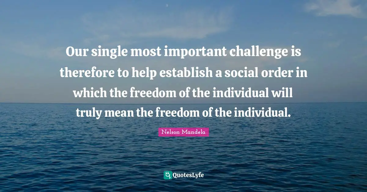 Nelson Mandela Quotes: Our single most important challenge is therefore to help establish a social order in which the freedom of the individual will truly mean the freedom of the individual.