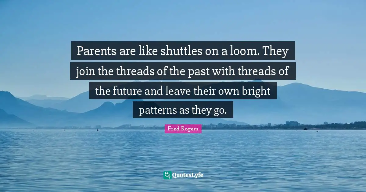 Fred Rogers Quotes: "Parents are like shuttles on a loom. They join the threads of the past with threads of the future and leave their own bright patterns as they go."