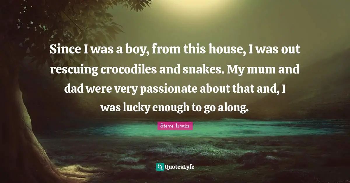 Since I was a boy, from this house, I was out rescuing crocodiles and snakes. My mum and dad were very passionate about that and, I was lucky enough to go along.