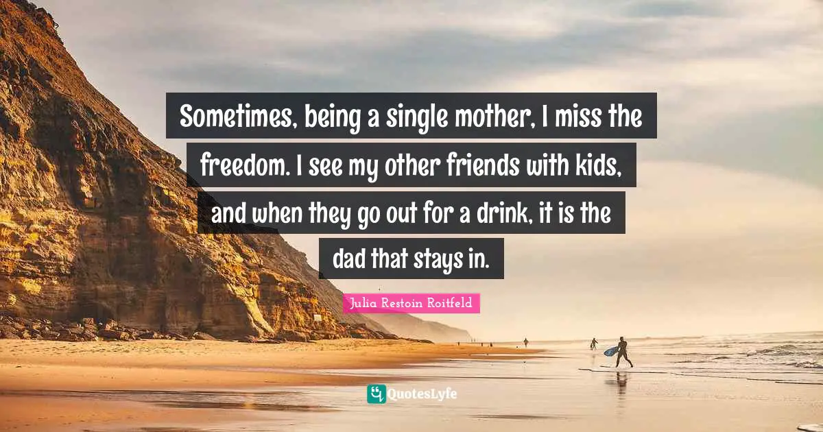 Sometimes, being a single mother, I miss the freedom. I see my other friends with kids, and when they go out for a drink, it is the dad that stays in.