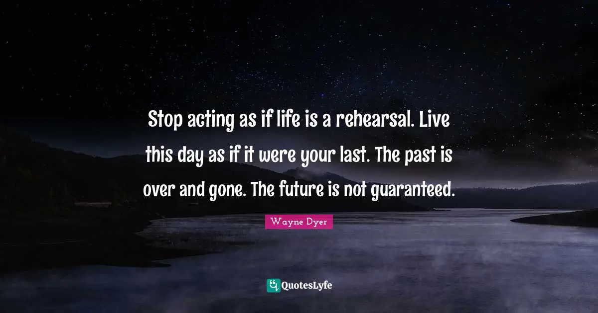 Stop acting as if life is a rehearsal. Live this day as if it were your last. The past is over and gone. The future is not guaranteed.