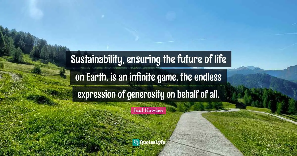 Sustainability, ensuring the future of life on Earth, is an infinite game, the endless expression of generosity on behalf of all.