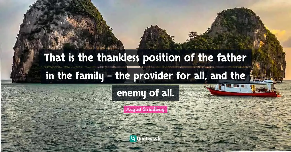 That is the thankless position of the father in the family - the provider for all, and the enemy of all.