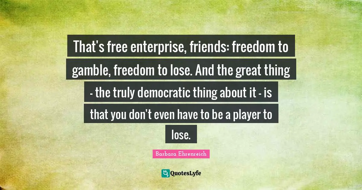 Barbara Ehrenreich Quotes: "That's free enterprise, friends: freedom to gamble, freedom to lose. And the great thing - the truly democratic thing about it - is that you don't even have to be a player to lose."