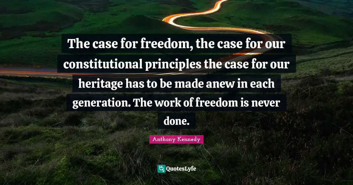 The case for freedom, the case for our constitutional principles the case for our heritage has to be made anew in each generation. The work of freedom is never done.