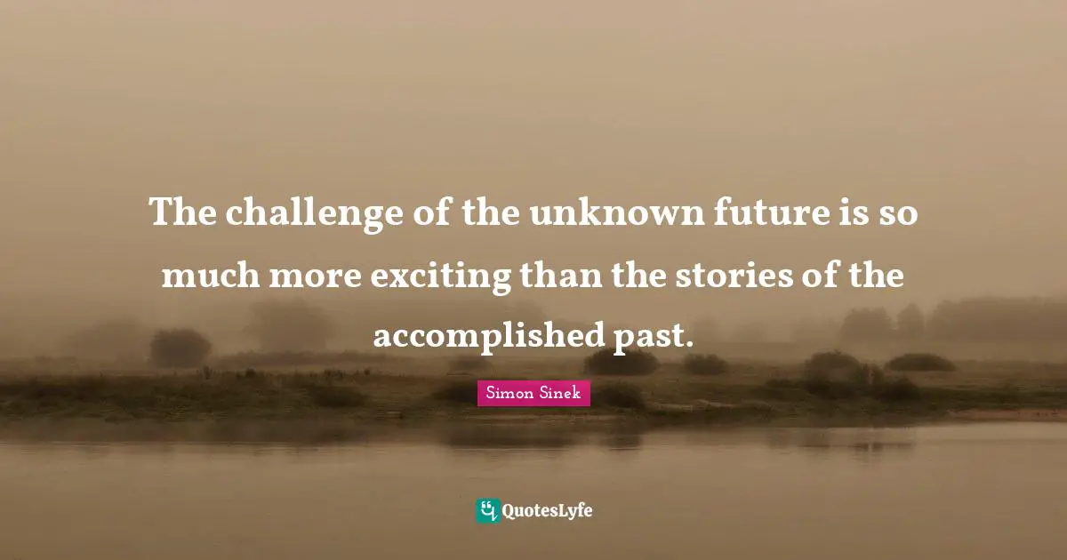 The challenge of the unknown future is so much more exciting than the stories of the accomplished past.